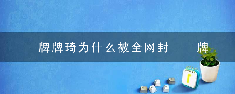 牌牌琦为什么被全网封  牌牌琦为什么被全网封呢